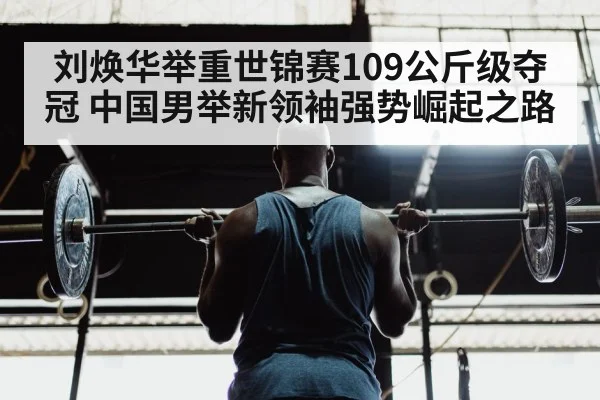刘焕华举重世锦赛109公斤级夺冠 中国男举新领袖强势崛起之路